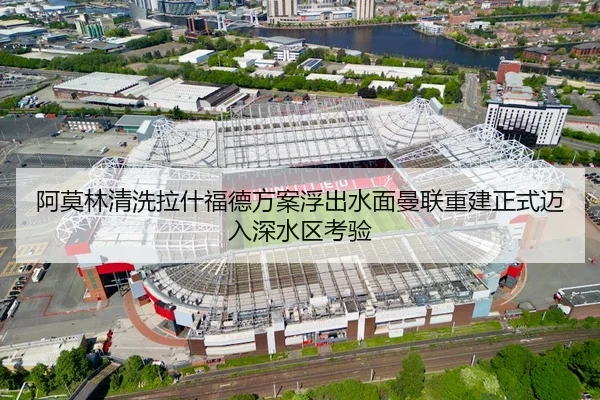 阿莫林清洗拉什福德方案浮出水面曼联重建正式迈入深水区考验